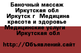 Баночный массаж - Иркутская обл., Иркутск г. Медицина, красота и здоровье » Медицинские услуги   . Иркутская обл.